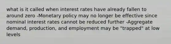 what is it called when interest rates have already fallen to around zero -Monetary policy may no longer be effective since nominal interest rates cannot be reduced further -Aggregate demand, production, and employment may be "trapped" at low levels