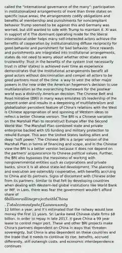 called the "international governance of the many"; participation in institutionalized arrangements of more than three states on specific issue areas; the arrangements codify obligations and benefits of membership and punishments for noncompliant behavior Trump seemed to be against this and Germany was worried, but still wanted to side with Trump to maintain it. Xi was in support of it The dominant operating mode for the liberal international order helps many self-interested actors achieve the benefits of cooperation by institutionalizing diffuse reciprocity for good behavior and punishment for bad behavior. Since rewards and punishments are integrated into institutional arrangements, states do not need to worry about whether other states are trustworthy. Trust in the benefits of the system (not necessarily trust in other states) is achieved over time as experience demonstrates that the institutional arrangements benefit all good actors without discrimination and compel all actors to be good partners most of the time. a way to vest the other major powers in the new order the American hegemon's decision to use multilateralism as the overarching framework for the postwar world was a distinctly American decision. The Chinese Belt and Road Initiative (BRI) in many ways emulates US leadership of the present order and results in a deepening of multilateralism and globalization persistent feature of China's relations with the West is Chinese appropriation of and spinning of Western ideas to reflect a better Chinese version. The BRI is a Chinese variation on the Marshall Plan to reconstruct Europe after the Second World War. The Marshall Plan combined state and private enterprise backed with US funding and military protection to rebuild Europe. This won the United States lasting allies and deep "soft power." The Chinese BRI is a larger version of the Marshall Plan in terms of financing and scope, and in the Chinese view the BRI is a better version because it does not depend on the partners' acquiescence to Chinese political values. Further, the BRI also bypasses the messiness of working with nongovernmental entities such as corporations and private banks, since it is all about state-led development. The planning and execution are ostensibly cooperative, with benefits accruing to China and its partners. Signs of discontent with Chinese order from its partners. Similar to that felt by developing countries when dealing with Western-led global institutions like World Bank or IMF. in Laos, there was fear the government wouldn't afford share of 6 billion rail line project with China. Total econ output of Laos was only12 billion a year, and it's estimated that the railway would lose money the first 11 years. Sri Lanka owed Chinese state firms 8 billion. in order to repay in late 2017, it gave China a 99 year lease to control major port. These and other BRI projects make China's partners dependent on China in ways that threaten sovereignty, but China is also dependent on these countries and the trade that it needs to continue its rise. benefits, accrued differently, still outweigh costs, and economic interdependence continues