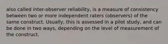 also called inter-observer reliability, is a measure of consistency between two or more independent raters (observers) of the same construct. Usually, this is assessed in a pilot study, and can be done in two ways, depending on the level of measurement of the construct.