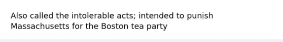 Also called the intolerable acts; intended to punish Massachusetts for the Boston tea party