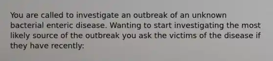 You are called to investigate an outbreak of an unknown bacterial enteric disease. Wanting to start investigating the most likely source of the outbreak you ask the victims of the disease if they have recently: