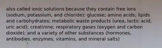 also called ionic solutions because they contain free ions (sodium, potassium, and chloride); glucose; amino acids; lipids and carbohydrates; metabolic waste products (urea, lactic acid, uric acid); creatinine; respiratory gases (oxygen and carbon dioxide); and a variety of other substances (hormones, antibodies, enzymes, vitamins, and mineral salts)