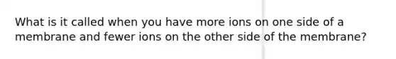 What is it called when you have more ions on one side of a membrane and fewer ions on the other side of the membrane?