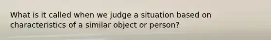 What is it called when we judge a situation based on characteristics of a similar object or person?