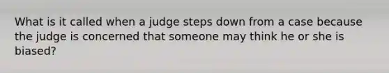 What is it called when a judge steps down from a case because the judge is concerned that someone may think he or she is biased?