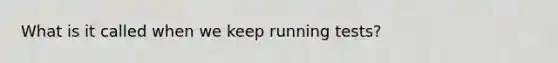 What is it called when we keep running tests?