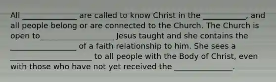 All ______________ are called to know Christ in the ___________, and all people belong or are connected to the Church. The Church is open to___________________ Jesus taught and she contains the _________________ of a faith relationship to him. She sees a _____________________ to all people with the Body of Christ, even with those who have not yet received the _______________.