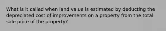 What is it called when land value is estimated by deducting the depreciated cost of improvements on a property from the total sale price of the property?