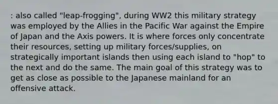 : also called "leap-frogging", during WW2 this military strategy was employed by the Allies in the Pacific War against the Empire of Japan and the Axis powers. It is where forces only concentrate their resources, setting up military forces/supplies, on strategically important islands then using each island to "hop" to the next and do the same. The main goal of this strategy was to get as close as possible to the Japanese mainland for an offensive attack.