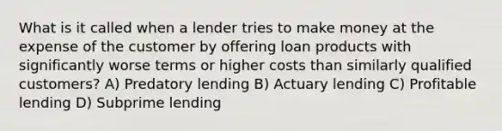 What is it called when a lender tries to make money at the expense of the customer by offering loan products with significantly worse terms or higher costs than similarly qualified customers? A) Predatory lending B) Actuary lending C) Profitable lending D) Subprime lending