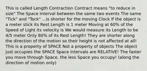 This is called Length Contraction Contract means "to reduce in size" The Space Interval between the same two events The same "Tick" and "Tock" ...is shorter for the moving Clock If the object is a meter stick its Rest Length is 1 meter Moving at 60% of the Speed of Light its velocity is We would measure its Length to be 4/5 meter Only 80% of its Rest Length! They are shorter along the direction of the motion so their height is not affected at all! This is a property of SPACE Not a property of objects The object just occupies the SPACE Space Intervals are RELATIVE! The faster you move through Space, the less Space you occupy! (along the direction of motion only)