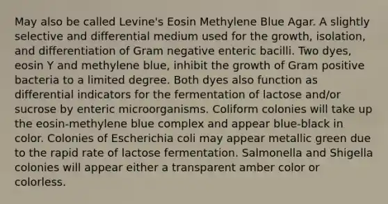 May also be called Levine's Eosin Methylene Blue Agar. A slightly selective and differential medium used for the growth, isolation, and differentiation of Gram negative enteric bacilli. Two dyes, eosin Y and methylene blue, inhibit the growth of Gram positive bacteria to a limited degree. Both dyes also function as differential indicators for the fermentation of lactose and/or sucrose by enteric microorganisms. Coliform colonies will take up the eosin-methylene blue complex and appear blue-black in color. Colonies of Escherichia coli may appear metallic green due to the rapid rate of lactose fermentation. Salmonella and Shigella colonies will appear either a transparent amber color or colorless.