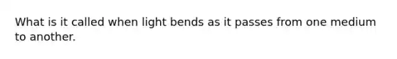 What is it called when light bends as it passes from one medium to another.