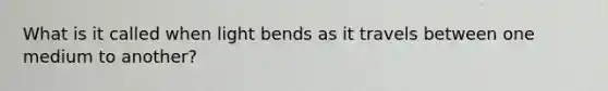 What is it called when light bends as it travels between one medium to another?