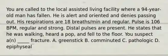 You are called to the local assisted living facility where a 94-year-old man has fallen. He is alert and oriented and denies passing out. His respirations are 18 breaths/min and regular. Pulse is 106 BPM, regular and strong. Distal pulses are present. He states that he was walking, heard a pop, and fell to the floor. You suspect a(n) _____ fracture. A. greenstick B. comminuted C. pathologic D. epiphyseal