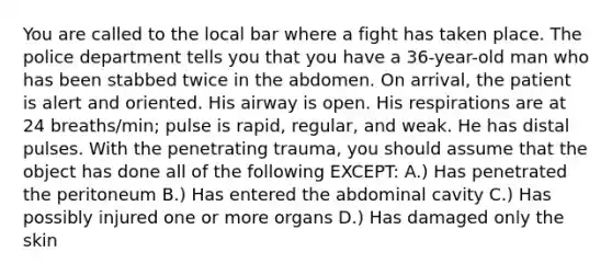 You are called to the local bar where a fight has taken place. The police department tells you that you have a 36-year-old man who has been stabbed twice in the abdomen. On arrival, the patient is alert and oriented. His airway is open. His respirations are at 24 breaths/min; pulse is rapid, regular, and weak. He has distal pulses. With the penetrating trauma, you should assume that the object has done all of the following EXCEPT: A.) Has penetrated the peritoneum B.) Has entered the abdominal cavity C.) Has possibly injured one or more organs D.) Has damaged only the skin