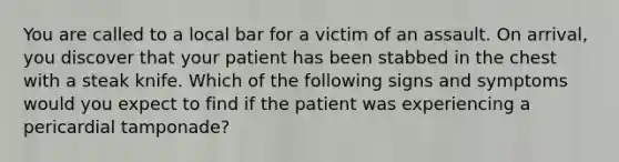 You are called to a local bar for a victim of an assault. On arrival, you discover that your patient has been stabbed in the chest with a steak knife. Which of the following signs and symptoms would you expect to find if the patient was experiencing a pericardial tamponade?