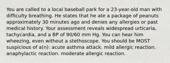 You are called to a local baseball park for a 23-year-old man with difficulty breathing. He states that he ate a package of peanuts approximately 30 minutes ago and denies any allergies or past medical history. Your assessment reveals widespread urticaria, tachycardia, and a BP of 90/60 mm Hg. You can hear him wheezing, even without a stethoscope. You should be MOST suspicious of a(n): acute asthma attack. mild allergic reaction. anaphylactic reaction. moderate allergic reaction.