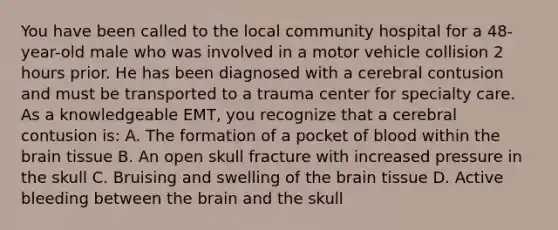 You have been called to the local community hospital for a​ 48-year-old male who was involved in a motor vehicle collision 2 hours prior. He has been diagnosed with a cerebral contusion and must be transported to a trauma center for specialty care. As a knowledgeable​ EMT, you recognize that a cerebral contusion​ is: A. The formation of a pocket of blood within the brain tissue B. An open skull fracture with increased pressure in the skull C. Bruising and swelling of the brain tissue D. Active bleeding between the brain and the skull