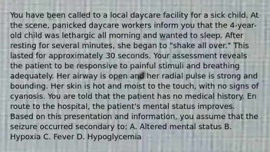 You have been called to a local daycare facility for a sick child. At the​ scene, panicked daycare workers inform you that the​ 4-year-old child was lethargic all morning and wanted to sleep. After resting for several​ minutes, she began to​ "shake all​ over." This lasted for approximately 30 seconds. Your assessment reveals the patient to be responsive to painful stimuli and breathing adequately. Her airway is open and her radial pulse is strong and bounding. Her skin is hot and moist to the​ touch, with no signs of cyanosis. You are told that the patient has no medical history. En route to the​ hospital, the​ patient's mental status improves. Based on this presentation and​ information, you assume that the seizure occurred secondary​ to: A. Altered mental status B. Hypoxia C. Fever D. Hypoglycemia