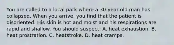 You are called to a local park where a 30-year-old man has collapsed. When you arrive, you find that the patient is disoriented. His skin is hot and moist and his respirations are rapid and shallow. You should suspect: A. heat exhaustion. B. heat prostration. C. heatstroke. D. heat cramps.