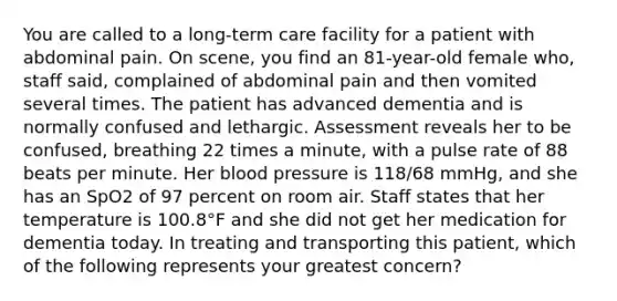 You are called to a​ long-term care facility for a patient with abdominal pain. On​ scene, you find an​ 81-year-old female​ who, staff​ said, complained of abdominal pain and then vomited several times. The patient has advanced dementia and is normally confused and lethargic. Assessment reveals her to be​ confused, breathing 22 times a​ minute, with a pulse rate of 88 beats per minute. Her blood pressure is​ 118/68 mmHg, and she has an SpO2 of 97 percent on room air. Staff states that her temperature is​ 100.8°F and she did not get her medication for dementia today. In treating and transporting this​ patient, which of the following represents your greatest​ concern?