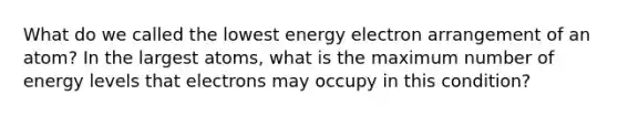 What do we called the lowest energy electron arrangement of an atom? In the largest atoms, what is the maximum number of energy levels that electrons may occupy in this condition?