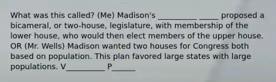 What was this called? (Me) Madison's __________ _____ proposed a bicameral, or two-house, legislature, with membership of the lower house, who would then elect members of the upper house. OR (Mr. Wells) Madison wanted two houses for Congress both based on population. This plan favored large states with large populations. V__________ P______