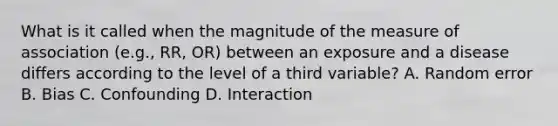 What is it called when the magnitude of the measure of association (e.g., RR, OR) between an exposure and a disease differs according to the level of a third variable? A. Random error B. Bias C. Confounding D. Interaction