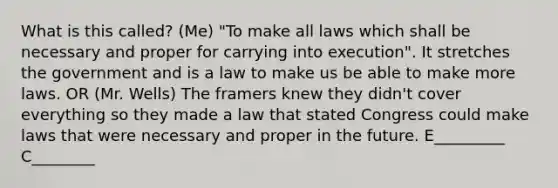 What is this called? (Me) "To make all laws which shall be necessary and proper for carrying into execution". It stretches the government and is a law to make us be able to make more laws. OR (Mr. Wells) The framers knew they didn't cover everything so they made a law that stated Congress could make laws that were necessary and proper in the future. E_________ C________