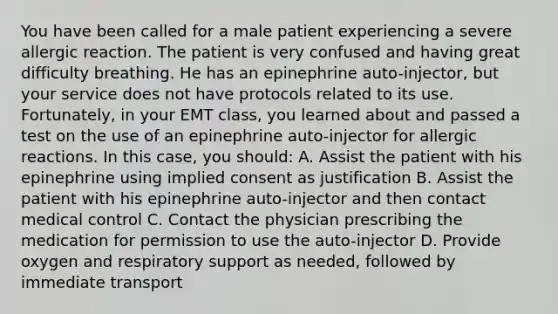 You have been called for a male patient experiencing a severe allergic reaction. The patient is very confused and having great difficulty breathing. He has an epinephrine​ auto-injector, but your service does not have protocols related to its use.​ Fortunately, in your EMT​ class, you learned about and passed a test on the use of an epinephrine​ auto-injector for allergic reactions. In this​ case, you​ should: A. Assist the patient with his epinephrine using implied consent as justification B. Assist the patient with his epinephrine​ auto-injector and then contact medical control C. Contact the physician prescribing the medication for permission to use the​ auto-injector D. Provide oxygen and respiratory support as​ needed, followed by immediate transport