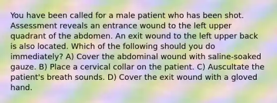 You have been called for a male patient who has been shot. Assessment reveals an entrance wound to the left upper quadrant of the abdomen. An exit wound to the left upper back is also located. Which of the following should you do immediately? A) Cover the abdominal wound with saline-soaked gauze. B) Place a cervical collar on the patient. C) Auscultate the patient's breath sounds. D) Cover the exit wound with a gloved hand.