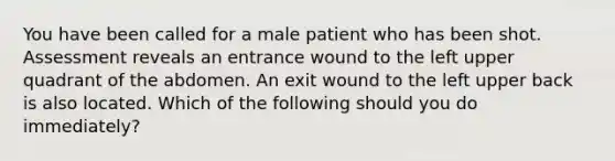 You have been called for a male patient who has been shot. Assessment reveals an entrance wound to the left upper quadrant of the abdomen. An exit wound to the left upper back is also located. Which of the following should you do​ immediately?