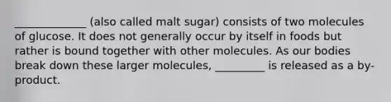 _____________ (also called malt sugar) consists of two molecules of glucose. It does not generally occur by itself in foods but rather is bound together with other molecules. As our bodies break down these larger molecules, _________ is released as a by-product.