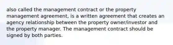 also called the management contract or the property management agreement, is a written agreement that creates an agency relationship between the property owner/investor and the property manager. The management contract should be signed by both parties.