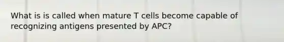 What is is called when mature T cells become capable of recognizing antigens presented by APC?