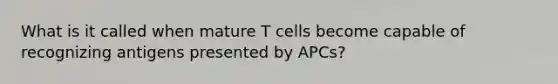 What is it called when mature T cells become capable of recognizing antigens presented by APCs?