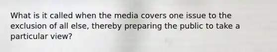 What is it called when the media covers one issue to the exclusion of all else, thereby preparing the public to take a particular view?