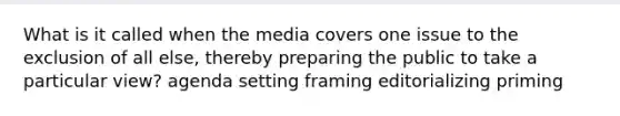 What is it called when the media covers one issue to the exclusion of all else, thereby preparing the public to take a particular view? agenda setting framing editorializing priming