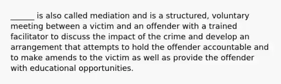 ______ is also called mediation and is a structured, voluntary meeting between a victim and an offender with a trained facilitator to discuss the impact of the crime and develop an arrangement that attempts to hold the offender accountable and to make amends to the victim as well as provide the offender with educational opportunities.