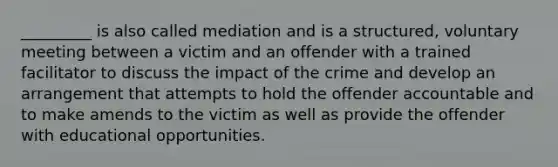 _________ is also called mediation and is a structured, voluntary meeting between a victim and an offender with a trained facilitator to discuss the impact of the crime and develop an arrangement that attempts to hold the offender accountable and to make amends to the victim as well as provide the offender with educational opportunities.