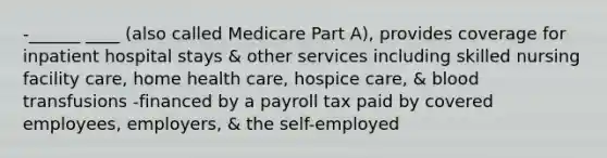 -______ ____ (also called Medicare Part A), provides coverage for inpatient hospital stays & other services including skilled nursing facility care, home health care, hospice care, & blood transfusions -financed by a payroll tax paid by covered employees, employers, & the self-employed