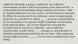 -called the Michaelis constant -defines as the substrate concentration at which half the enzymes active sites are full --> is the substrate concentration when velocity =1/2 Vmax. -used to compare enzymes -Km=k-1+k2/k1 -can be used as a measure of affinity of an enzyme for its substrate. -when comparing two enzymes, the one with the higher _____ value has a lower affinity for its substrate bc it requires a higher substrate concentration to be half saturated. -can not be altered by changing the concentration of enzyme or substrate. -when substrate concentration is LESS THAN _____, changes in concentration of substrate proportionally speed up the rxn rate. -when substrate concentration exceeds _______, the rxn rate increases much more slowly.