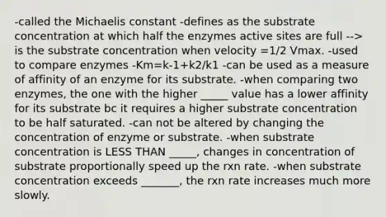 -called the Michaelis constant -defines as the substrate concentration at which half the enzymes active sites are full --> is the substrate concentration when velocity =1/2 Vmax. -used to compare enzymes -Km=k-1+k2/k1 -can be used as a measure of affinity of an enzyme for its substrate. -when comparing two enzymes, the one with the higher _____ value has a lower affinity for its substrate bc it requires a higher substrate concentration to be half saturated. -can not be altered by changing the concentration of enzyme or substrate. -when substrate concentration is LESS THAN _____, changes in concentration of substrate proportionally speed up the rxn rate. -when substrate concentration exceeds _______, the rxn rate increases much more slowly.