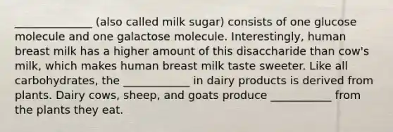 ______________ (also called milk sugar) consists of one glucose molecule and one galactose molecule. Interestingly, human breast milk has a higher amount of this disaccharide than cow's milk, which makes human breast milk taste sweeter. Like all carbohydrates, the ____________ in dairy products is derived from plants. Dairy cows, sheep, and goats produce ___________ from the plants they eat.