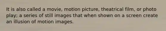 It is also called a movie, motion picture, theatrical film, or photo play; a series of still images that when shown on a screen create an illusion of motion images.