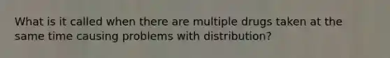 What is it called when there are multiple drugs taken at the same time causing problems with distribution?