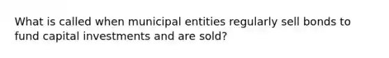 What is called when municipal entities regularly sell bonds to fund capital investments and are sold?