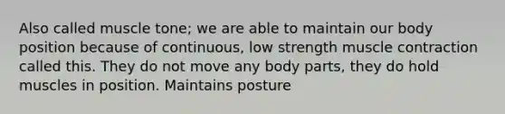 Also called muscle tone; we are able to maintain our body position because of continuous, low strength muscle contraction called this. They do not move any body parts, they do hold muscles in position. Maintains posture