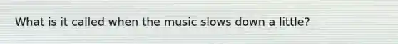 What is it called when the music slows down a little?